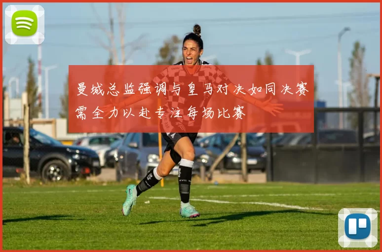 曼城总监强调与皇马对决如同决赛需全力以赴专注每场比赛