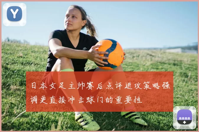 日本女足主帅赛后点评进攻策略强调更直接冲击球门的重要性