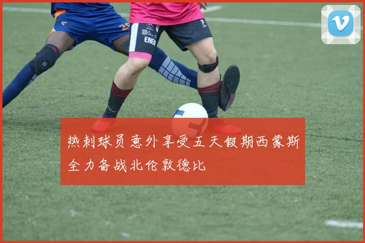 热刺球员意外享受五天假期西蒙斯全力备战北伦敦德比