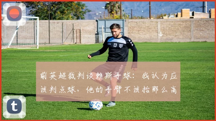 前英超裁判谈赖斯手球：我认为应该判点球，他的手臂不该抬那么高