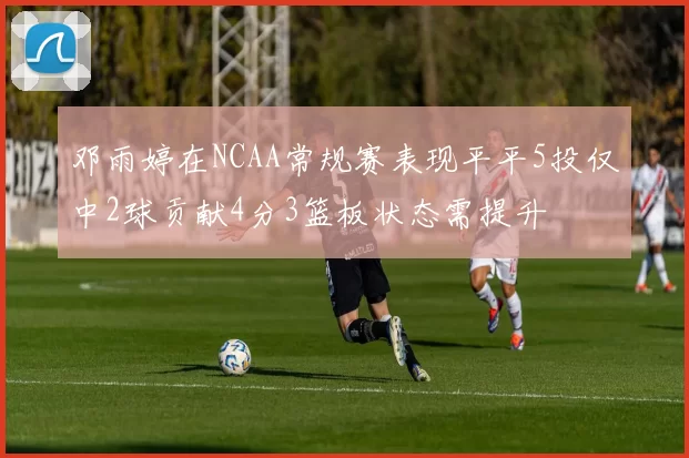 邓雨婷在NCAA常规赛表现平平5投仅中2球贡献4分3篮板状态需提升