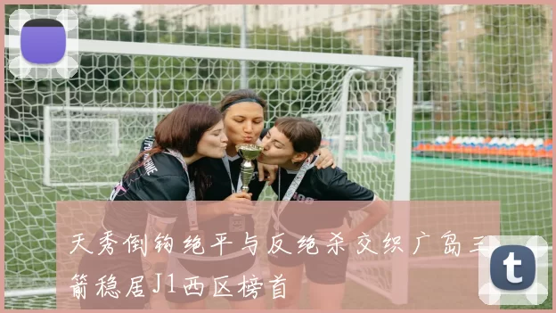天秀倒钩绝平与反绝杀交织广岛三箭稳居J1西区榜首
