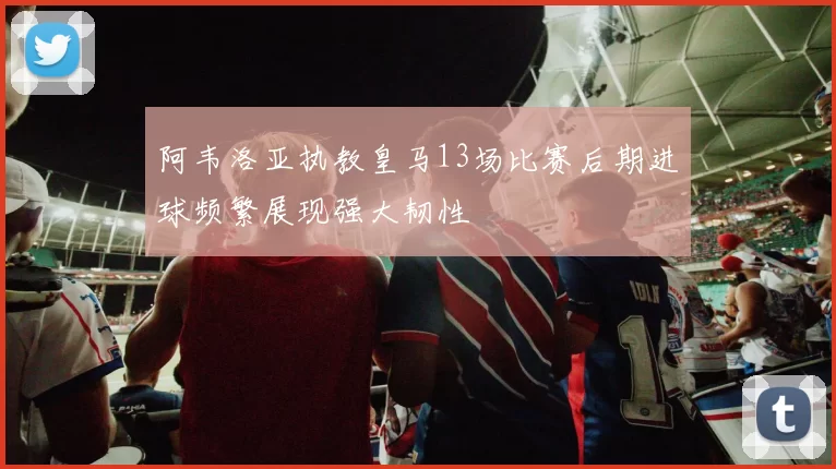 阿韦洛亚执教皇马13场比赛后期进球频繁展现强大韧性