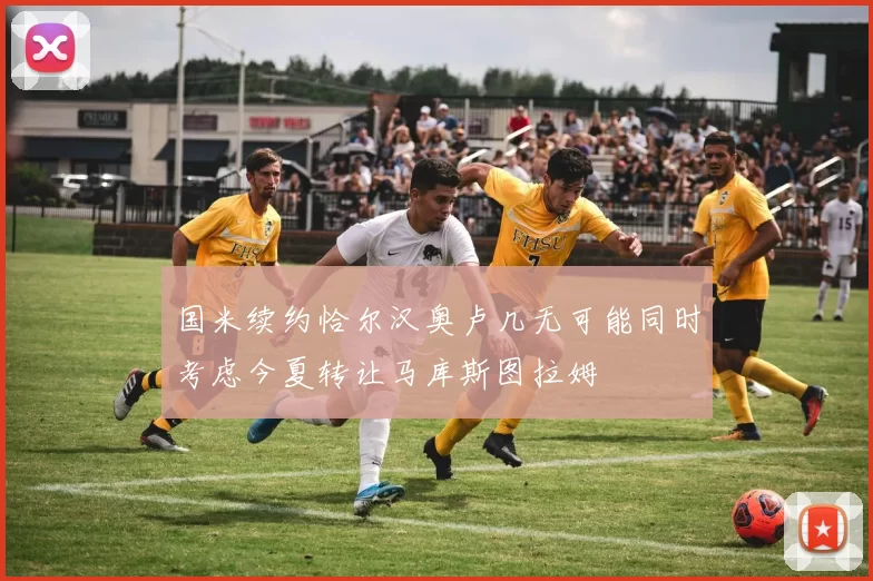 国米续约恰尔汉奥卢几无可能同时考虑今夏转让马库斯图拉姆