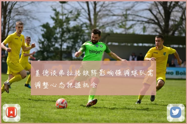 基德谈弗拉格缺阵影响强调球队需调整心态把握机会