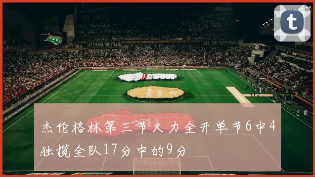 杰伦格林第三节火力全开单节6中4独揽全队17分中的9分