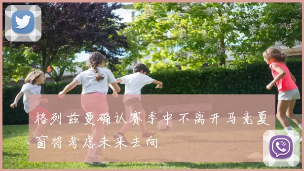 格列兹曼确认赛季中不离开马竞夏窗将考虑未来去向