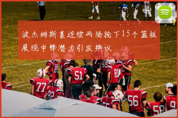 波杰姆斯基连续两场抢下15个篮板展现中锋潜力引发热议
