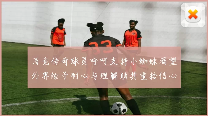 马竞传奇球员呼吁支持小蜘蛛渴望外界给予耐心与理解助其重拾信心