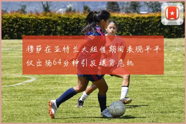 穆萨在亚特兰大租借期间表现平平仅出场64分钟引发退货危机