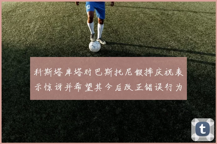 科斯塔库塔对巴斯托尼假摔庆祝表示惊讶并希望其今后改正错误行为