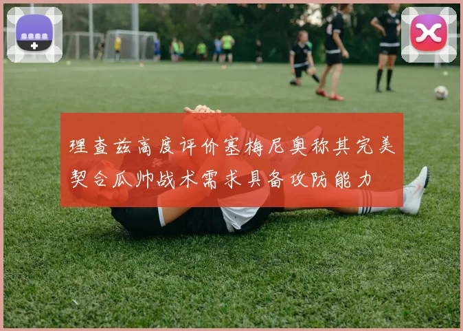 理查兹高度评价塞梅尼奥称其完美契合瓜帅战术需求具备攻防能力
