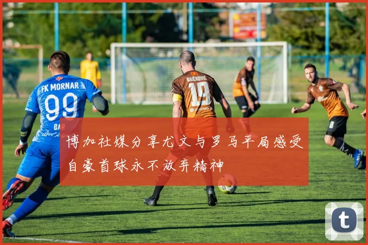 博加社媒分享尤文与罗马平局感受自豪首球永不放弃精神