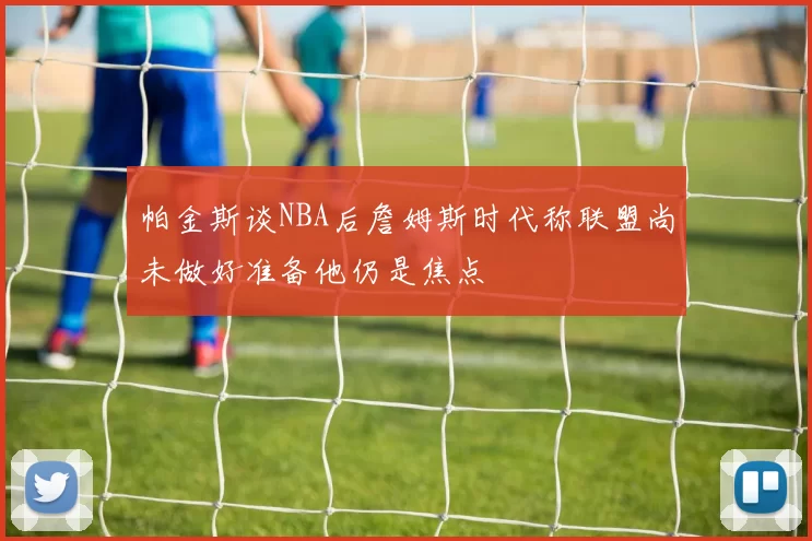帕金斯谈NBA后詹姆斯时代称联盟尚未做好准备他仍是焦点