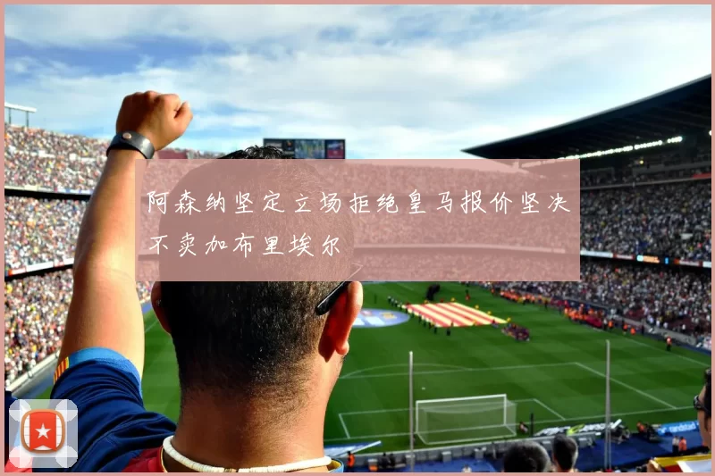 阿森纳坚定立场拒绝皇马报价坚决不卖加布里埃尔