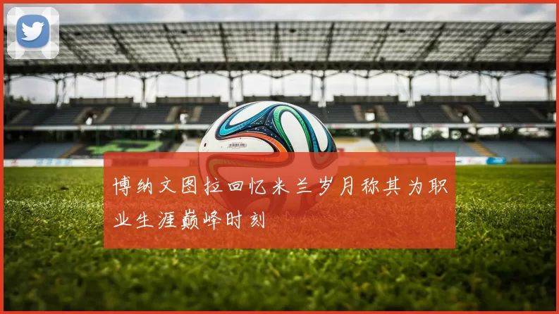 博纳文图拉回忆米兰岁月称其为职业生涯巅峰时刻