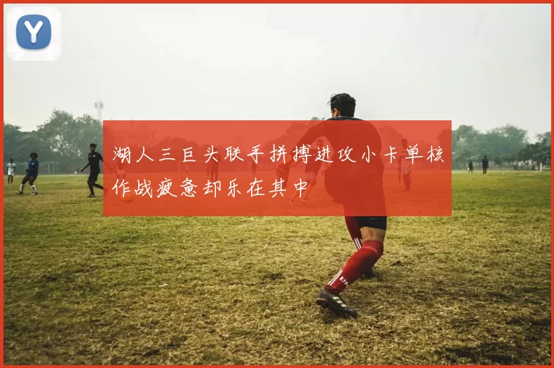 湖人三巨头联手拼搏进攻小卡单核作战疲惫却乐在其中
