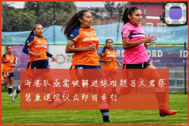 海港队亟需破解进球难题吕文君蔡慧康退役仪式即将举行